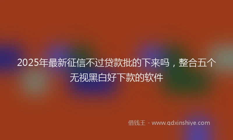 2025年最新征信不过贷款批的下来吗，整合五个无视黑白好下款的软件