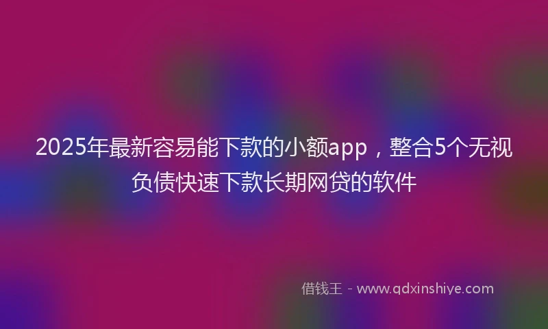 2025年最新容易能下款的小额app，整合5个无视负债快速下款长期网贷的软件