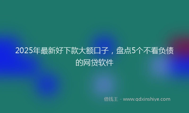 2025年最新好下款大额口子，盘点5个不看负债的网贷软件
