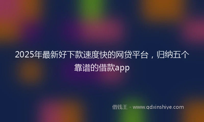 2025年最新好下款速度快的网贷平台，归纳五个靠谱的借款app
