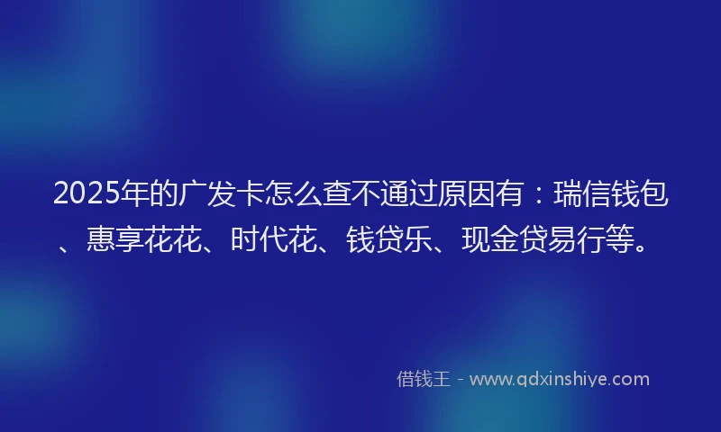 2025年的广发卡怎么查不通过原因有：瑞信钱包、惠享花花、时代花、钱贷乐、现金贷易行等。