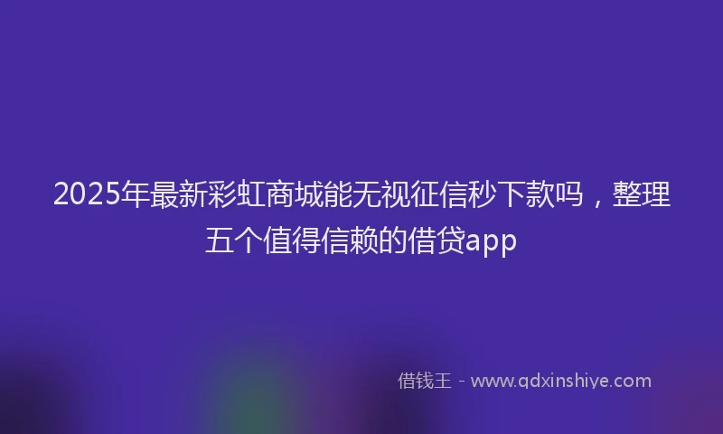 2025年最新彩虹商城能无视征信秒下款吗，整理五个值得信赖的借贷app