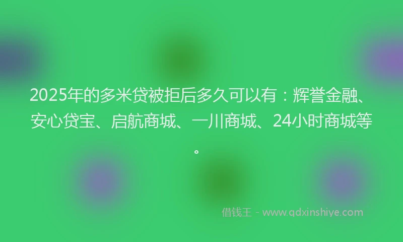 2025年的多米贷被拒后多久可以有：辉誉金融、安心贷宝、启航商城、一川商城、24小时商城等。