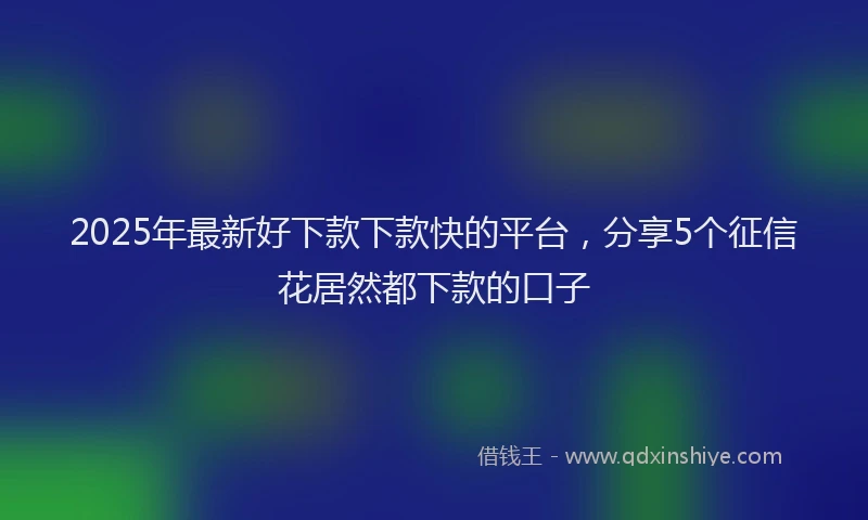2025年最新好下款下款快的平台，分享5个征信花居然都下款的口子