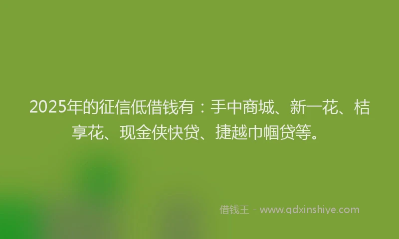 2025年的征信低借钱有：手中商城、新一花、桔享花、现金侠快贷、捷越巾帼贷等。