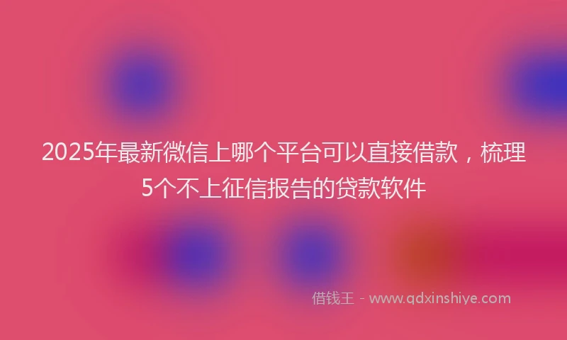 2025年最新微信上哪个平台可以直接借款，梳理5个不上征信报告的贷款软件