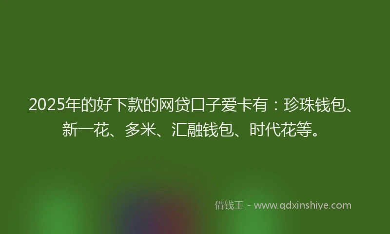 2025年的好下款的网贷口子爱卡有：珍珠钱包、新一花、多米、汇融钱包、时代花等。