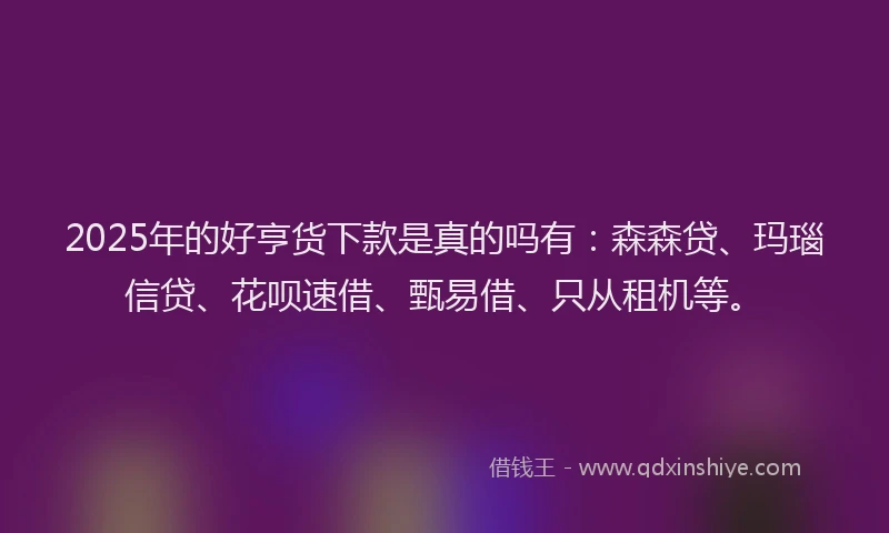 2025年的好亨货下款是真的吗有：森森贷、玛瑙信贷、花呗速借、甄易借、只从租机等。
