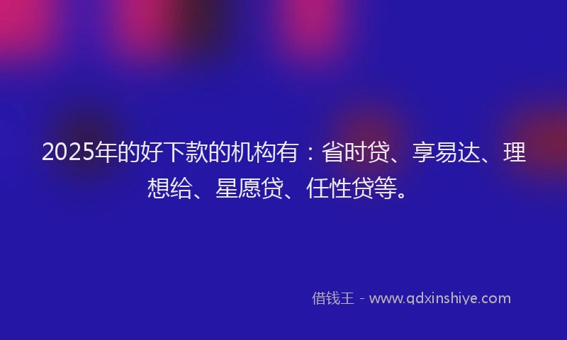 2025年的好下款的机构有：省时贷、享易达、理想给、星愿贷、任性贷等。