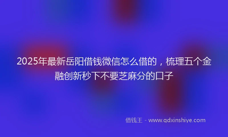 2025年最新岳阳借钱微信怎么借的，梳理五个金融创新秒下不要芝麻分的口子