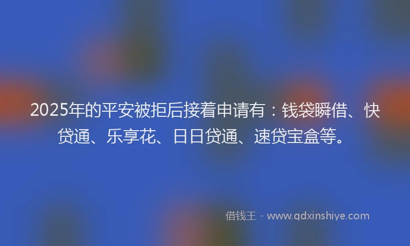 2025年的平安被拒后接着申请有：钱袋瞬借、快贷通、乐享花、日日贷通、速贷宝盒等。