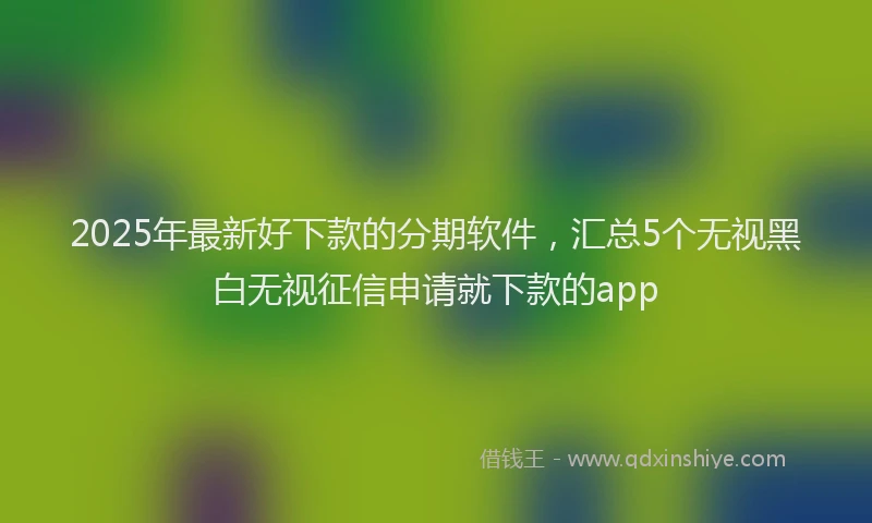 2025年最新好下款的分期软件，汇总5个无视黑白无视征信申请就下款的app