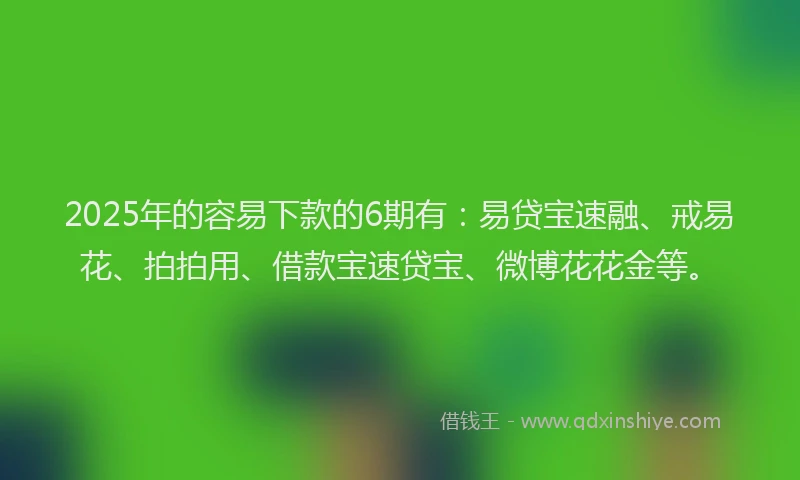 2025年的容易下款的6期有：易贷宝速融、戒易花、拍拍用、借款宝速贷宝、微博花花金等。