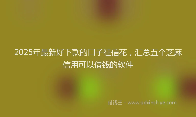 2025年最新好下款的口子征信花，汇总五个芝麻信用可以借钱的软件
