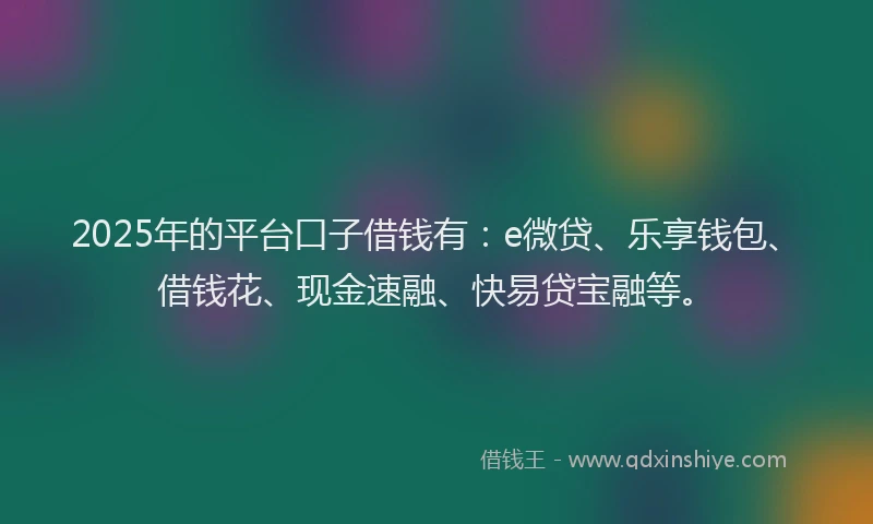 2025年的平台口子借钱有：e微贷、乐享钱包、借钱花、现金速融、快易贷宝融等。
