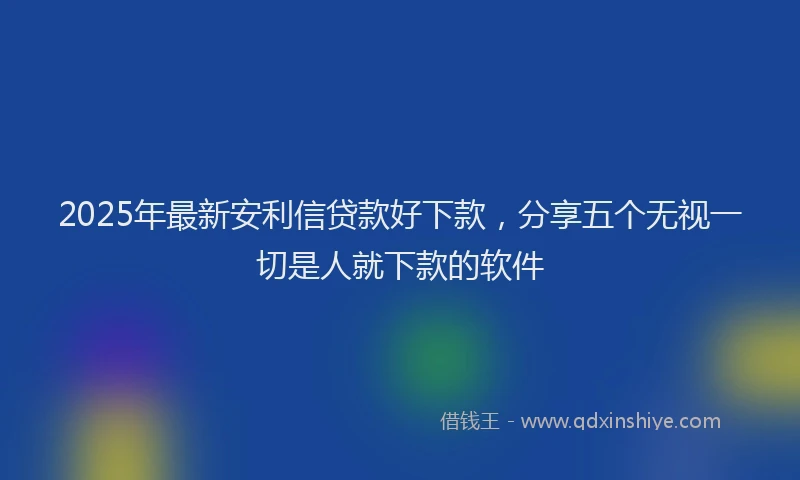 2025年最新安利信贷款好下款，分享五个无视一切是人就下款的软件