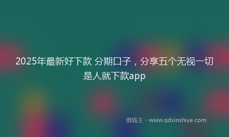 2025年最新好下款 分期口子，分享五个无视一切是人就下款app