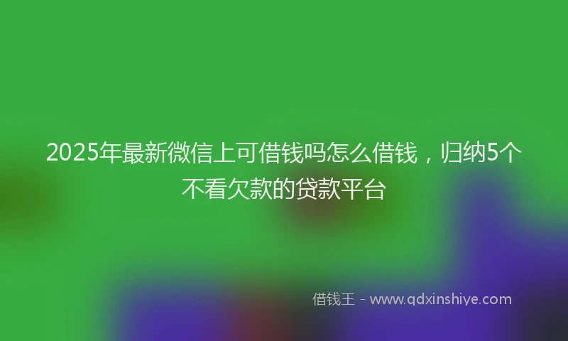 2025年最新微信上可借钱吗怎么借钱，归纳5个不看欠款的贷款平台