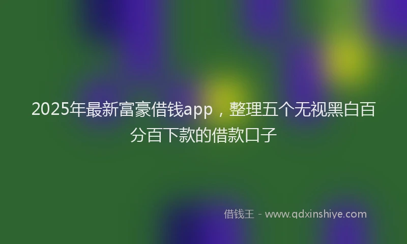 2025年最新富豪借钱app，整理五个无视黑白百分百下款的借款口子