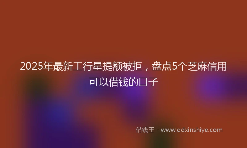 2025年最新工行星提额被拒，盘点5个芝麻信用可以借钱的口子