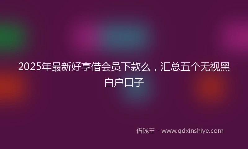 2025年最新好享借会员下款么，汇总五个无视黑白户口子