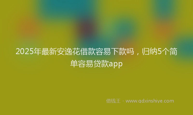2025年最新安逸花借款容易下款吗，归纳5个简单容易贷款app