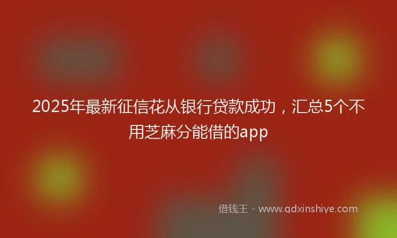 2025年最新征信花从银行贷款成功，汇总5个不用芝麻分能借的app