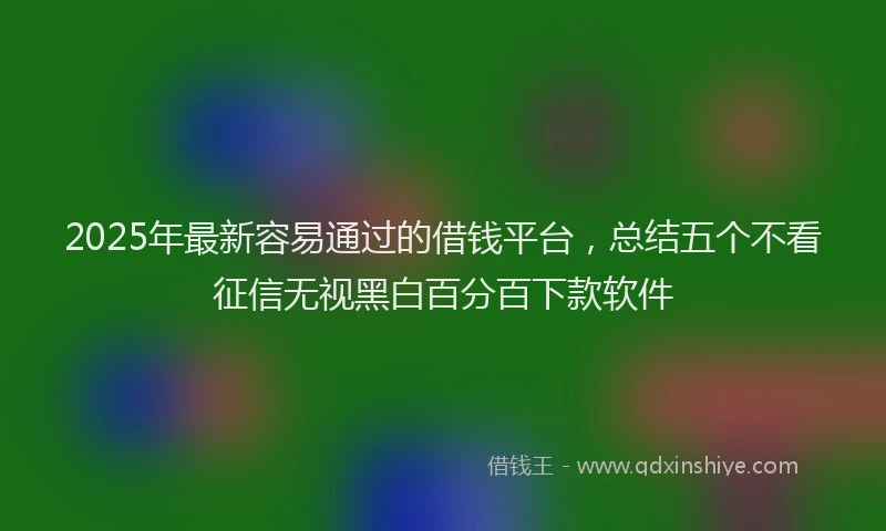 2025年最新容易通过的借钱平台，总结五个不看征信无视黑白百分百下款软件