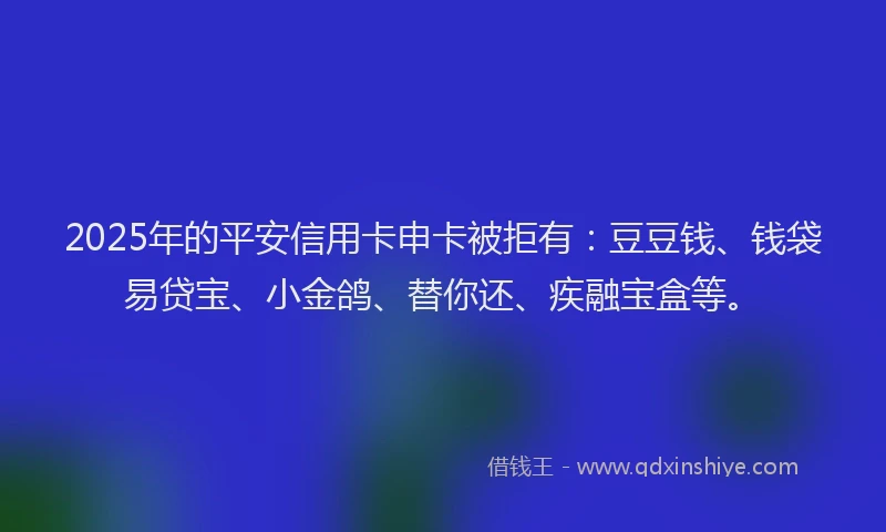 2025年的平安信用卡申卡被拒有：豆豆钱、钱袋易贷宝、小金鸽、替你还、疾融宝盒等。