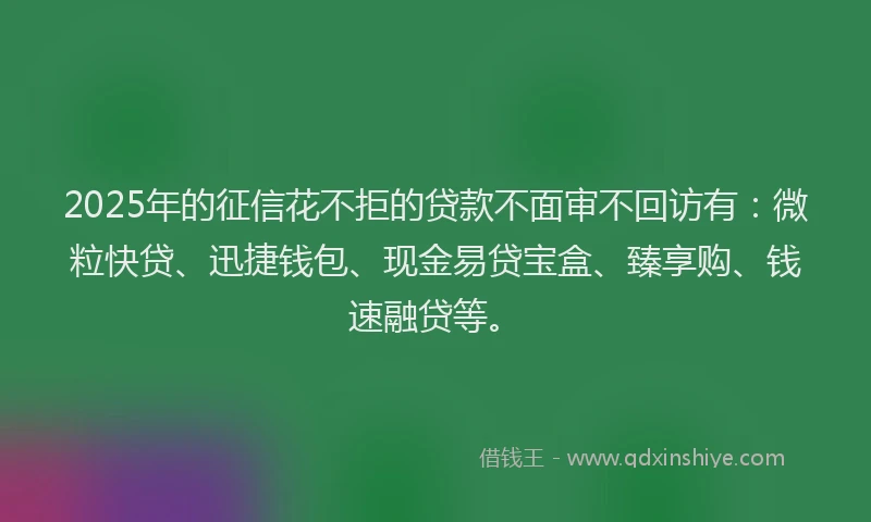 2025年的征信花不拒的贷款不面审不回访有：微粒快贷、迅捷钱包、现金易贷宝盒、臻享购、钱速融贷等。
