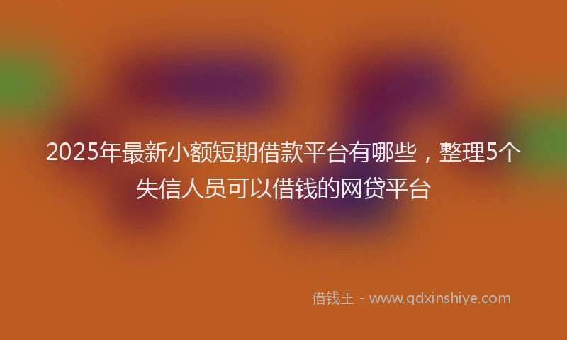 2025年最新小额短期借款平台有哪些，整理5个失信人员可以借钱的网贷平台