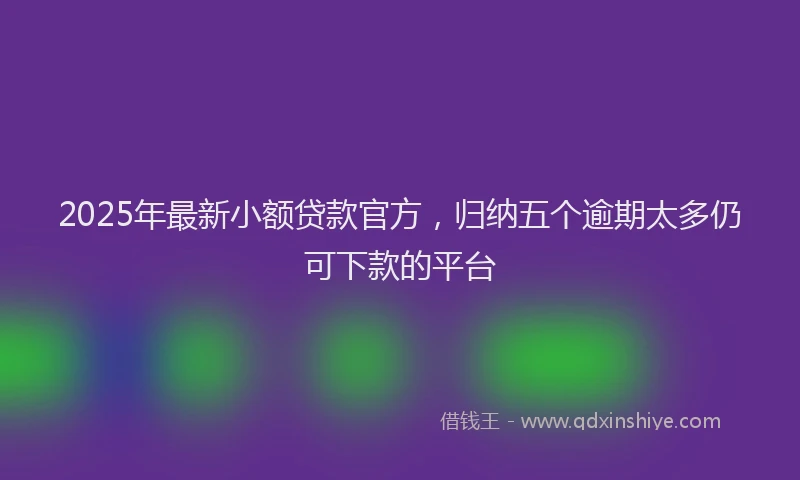 2025年最新小额贷款官方，归纳五个逾期太多仍可下款的平台