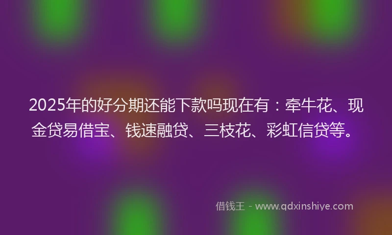 2025年的好分期还能下款吗现在有：牵牛花、现金贷易借宝、钱速融贷、三枝花、彩虹信贷等。