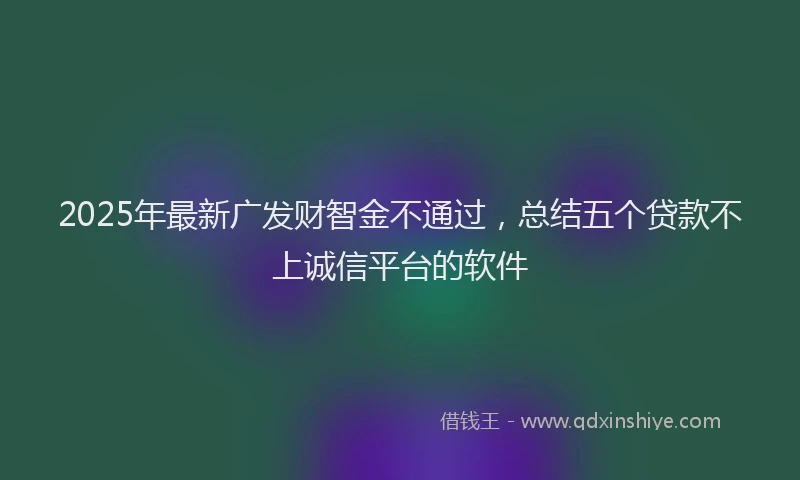 2025年最新广发财智金不通过，总结五个贷款不上诚信平台的软件