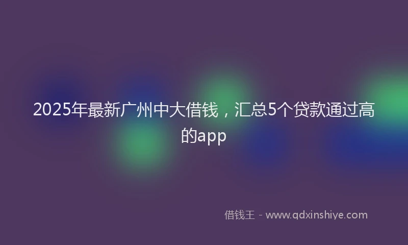 2025年最新广州中大借钱，汇总5个贷款通过高的app