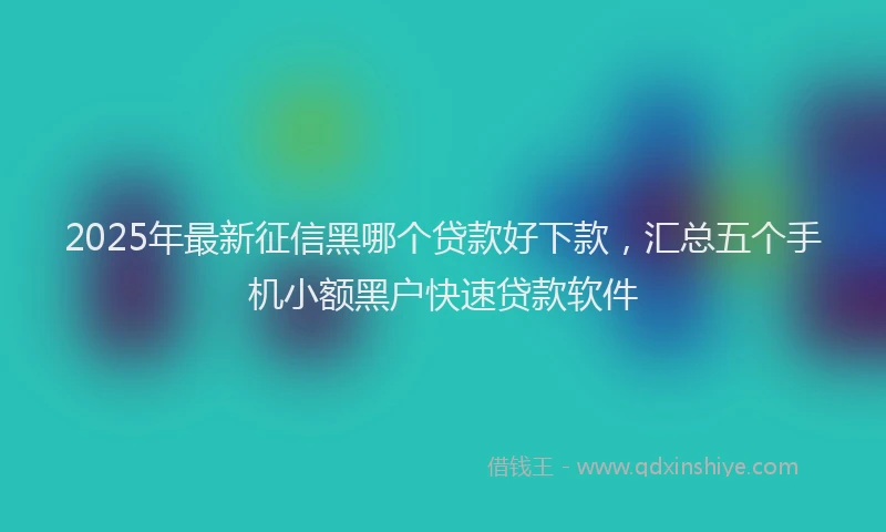 2025年最新征信黑哪个贷款好下款，汇总五个手机小额黑户快速贷款软件