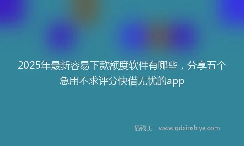 2025年最新容易下款额度软件有哪些，分享五个急用不求评分快借无忧的app
