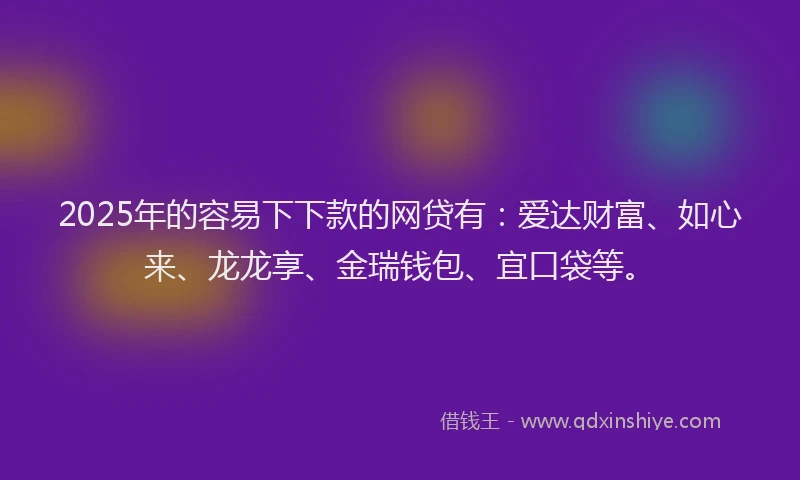 2025年的容易下下款的网贷有：爱达财富、如心来、龙龙享、金瑞钱包、宜口袋等。