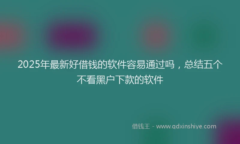2025年最新好借钱的软件容易通过吗，总结五个不看黑户下款的软件