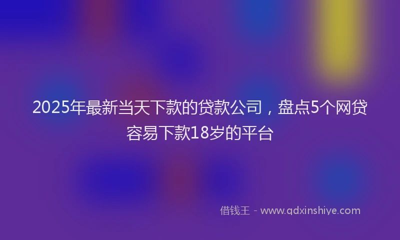 2025年最新当天下款的贷款公司，盘点5个网贷容易下款18岁的平台
