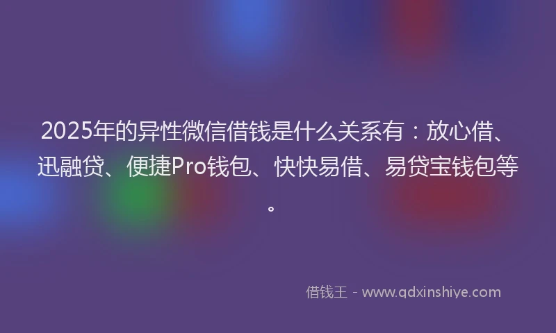 2025年的异性微信借钱是什么关系有：放心借、迅融贷、便捷Pro钱包、快快易借、易贷宝钱包等。