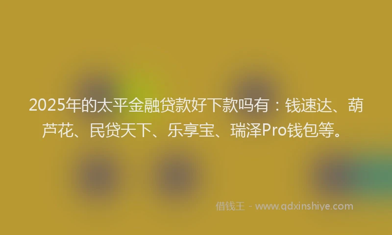 2025年的太平金融贷款好下款吗有：钱速达、葫芦花、民贷天下、乐享宝、瑞泽Pro钱包等。