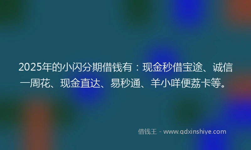 2025年的小闪分期借钱有：现金秒借宝途、诚信一周花、现金直达、易秒通、羊小咩便荔卡等。