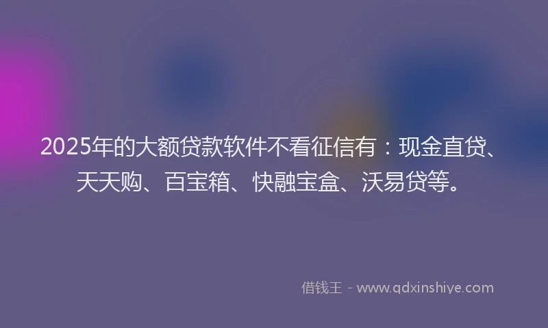 2025年的大额贷款软件不看征信有：现金直贷、天天购、百宝箱、快融宝盒、沃易贷等。