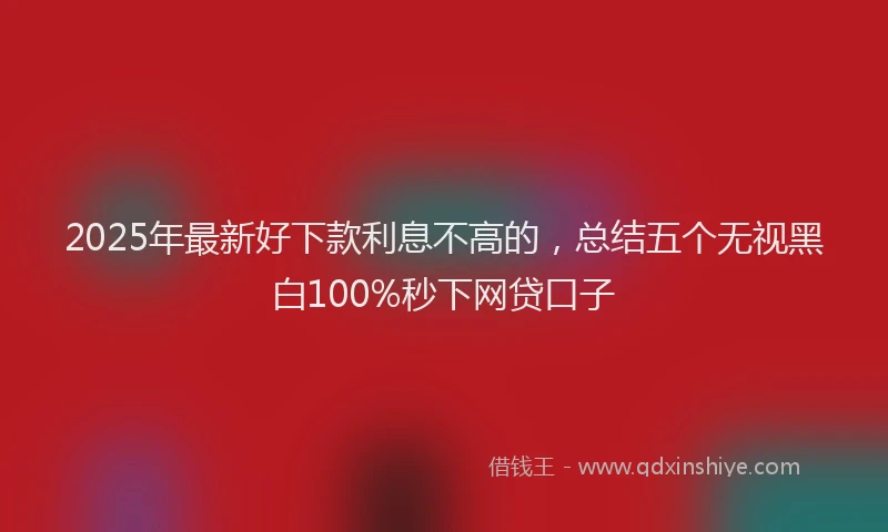 2025年最新好下款利息不高的，总结五个无视黑白100%秒下网贷口子