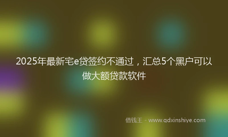 2025年最新宅e贷签约不通过，汇总5个黑户可以做大额贷款软件