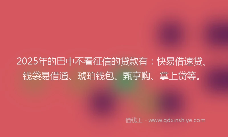 2025年的巴中不看征信的贷款有：快易借速贷、钱袋易借通、琥珀钱包、甄享购、掌上贷等。