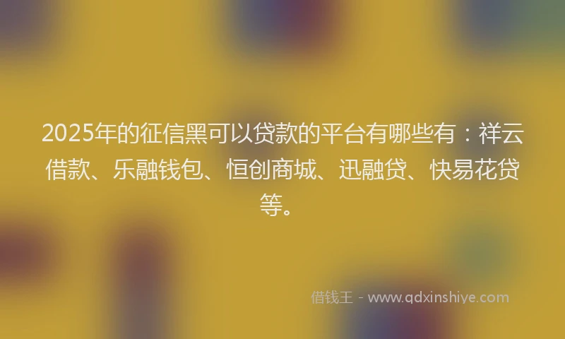 2025年的征信黑可以贷款的平台有哪些有：祥云借款、乐融钱包、恒创商城、迅融贷、快易花贷等。
