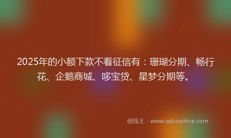 2025年的小额下款不看征信有：珊瑚分期、畅行花、企鹅商城、哆宝贷、星梦分期等。