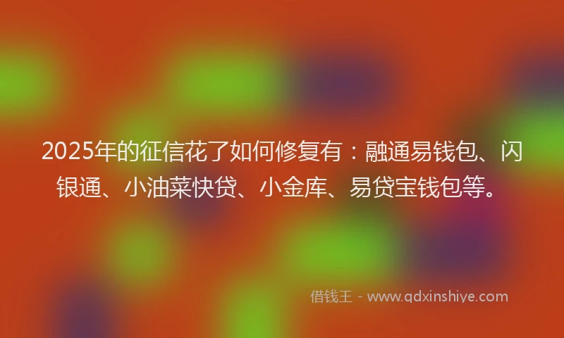 2025年的征信花了如何修复有：融通易钱包、闪银通、小油菜快贷、小金库、易贷宝钱包等。